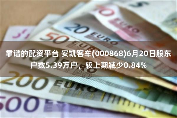 靠谱的配资平台 安凯客车(000868)6月20日股东户数5.39万户，较上期减少0.84%