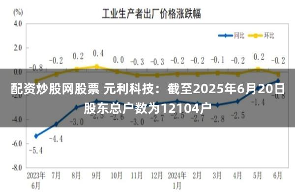 配资炒股网股票 元利科技：截至2025年6月20日股东总户数为12104户