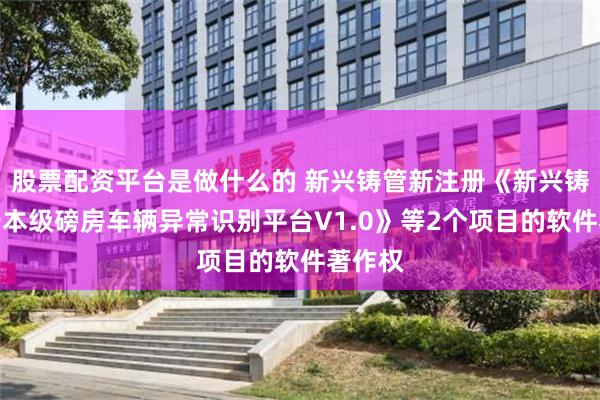 股票配资平台是做什么的 新兴铸管新注册《新兴铸管武安本级磅房车辆异常识别平台V1.0》等2个项目的软件著作权