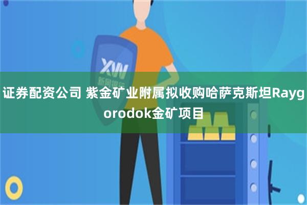 证券配资公司 紫金矿业附属拟收购哈萨克斯坦Raygorodok金矿项目