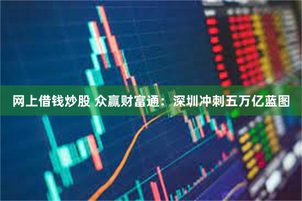 网上借钱炒股 众赢财富通：深圳冲刺五万亿蓝图