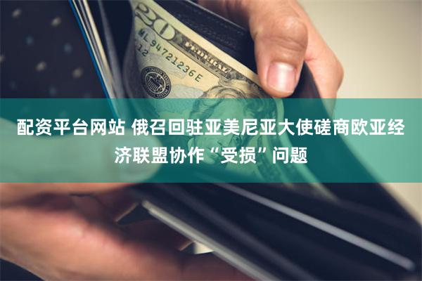 配资平台网站 俄召回驻亚美尼亚大使磋商欧亚经济联盟协作“受损”问题