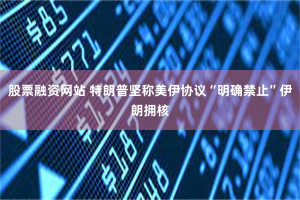 股票融资网站 特朗普坚称美伊协议“明确禁止”伊朗拥核