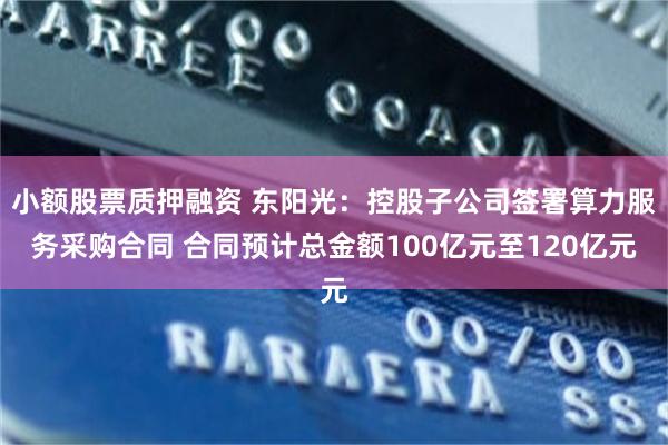 小额股票质押融资 东阳光：控股子公司签署算力服务采购合同 合同预计总金额100亿元至120亿元
