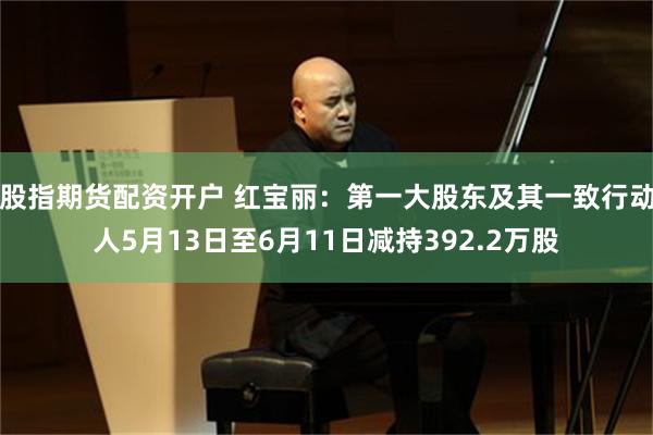 股指期货配资开户 红宝丽：第一大股东及其一致行动人5月13日至6月11日减持392.2万股