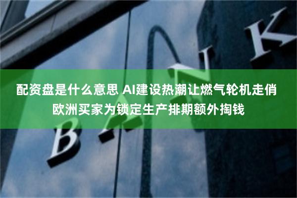 配资盘是什么意思 AI建设热潮让燃气轮机走俏 欧洲买家为锁定生产排期额外掏钱