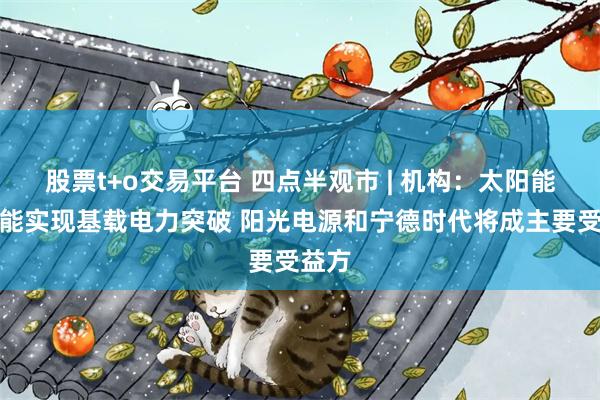 股票t+o交易平台 四点半观市 | 机构：太阳能配储能实现基载电力突破 阳光电源和宁德时代将成主要受益方