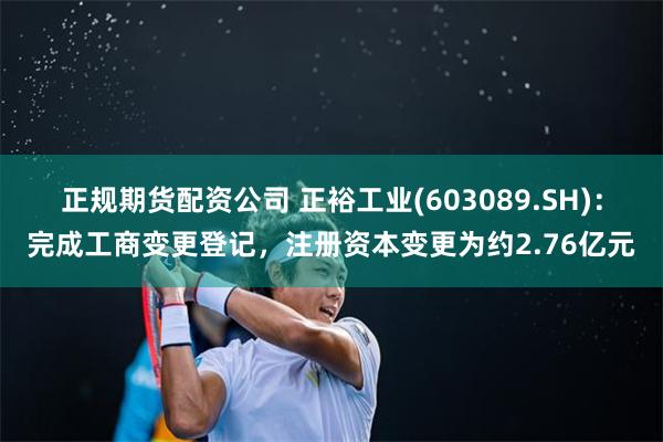正规期货配资公司 正裕工业(603089.SH)：完成工商变更登记，注册资本变更为约2.76亿元