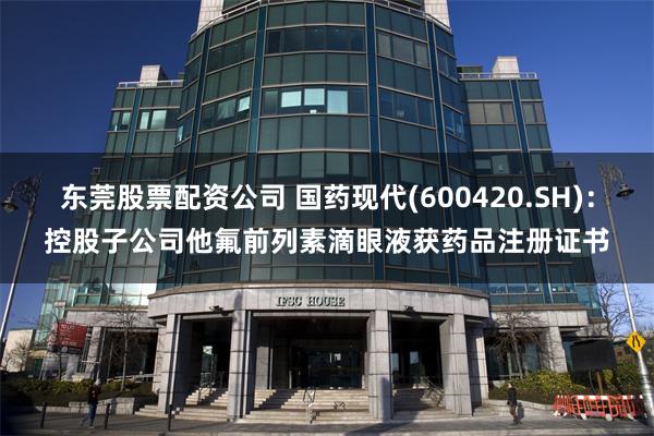 东莞股票配资公司 国药现代(600420.SH)：控股子公司他氟前列素滴眼液获药品注册证书