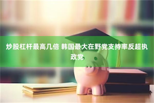 炒股杠杆最高几倍 韩国最大在野党支持率反超执政党