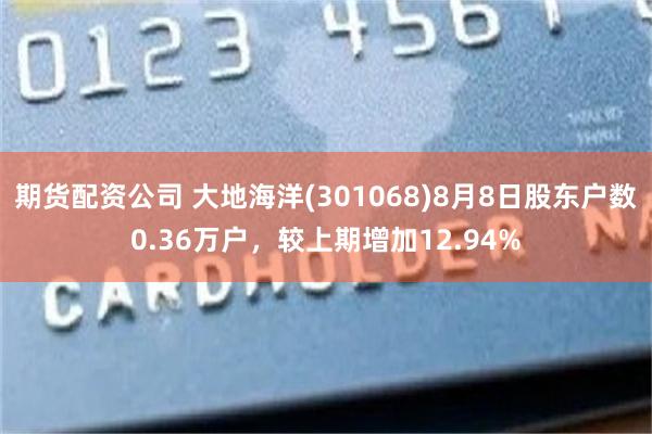 期货配资公司 大地海洋(301068)8月8日股东户数0.36万户,较上期增加12.94%
