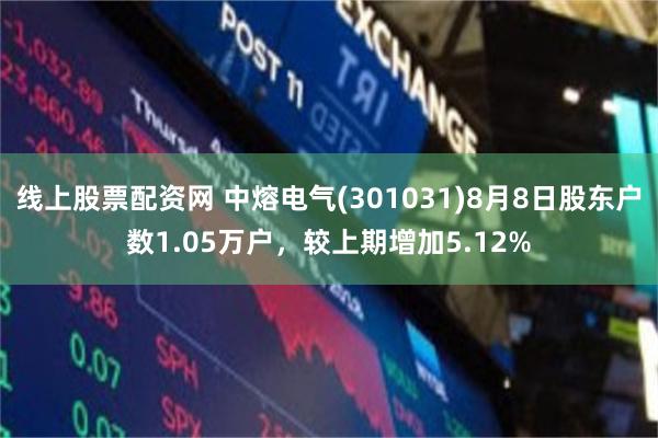 线上股票配资网 中熔电气(301031)8月8日股东户数1.05万户,较上期增加5.12%