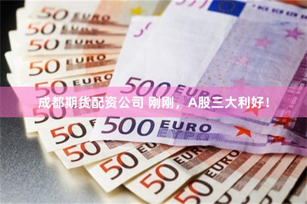 成都期货配资公司 刚刚,A股三大利好!