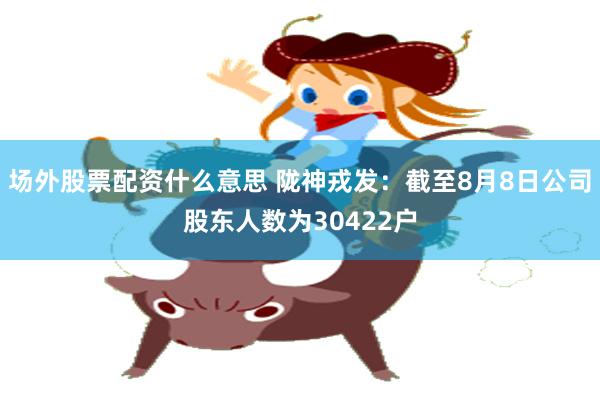 场外股票配资什么意思 陇神戎发:截至8月8日公司股东人数为30422户