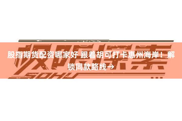 股指期货配资哪家好 跟着胡可打卡惠州海岸!解锁同款路线→