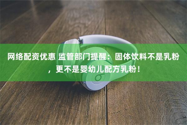 网络配资优惠 监管部门提醒：固体饮料不是乳粉，更不是婴幼儿配方乳粉！