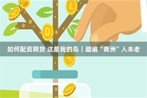 如何配资期货 这是我的岛|踏遍“青洲”人未老