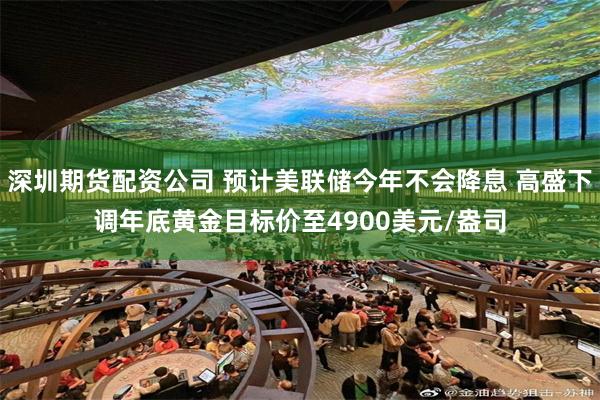 深圳期货配资公司 预计美联储今年不会降息 高盛下调年底黄金目标价至4900美元/盎司