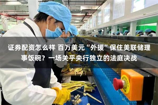 证券配资怎么样 百万美元“外援”保住美联储理事饭碗?一场关乎央行独立的法庭决战