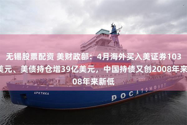 无锡股票配资 美财政部：4月海外买入美证券1030亿美元、美债持仓增39亿美元，中国持债又创2008年来新低