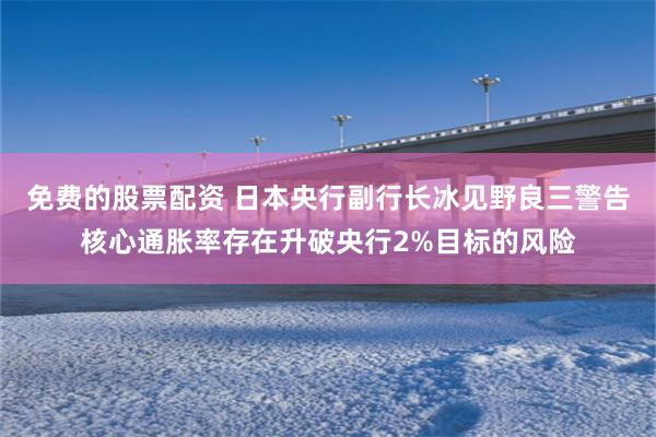 免费的股票配资 日本央行副行长冰见野良三警告核心通胀率存在升破央行2%目标的风险