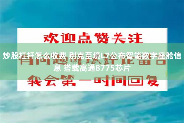 炒股杠杆怎么收费 别克至境L7公布智能数字座舱信息 搭载高通8775芯片
