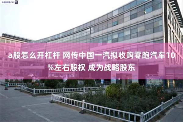 a股怎么开杠杆 网传中国一汽拟收购零跑汽车10%左右股权 成为战略股东