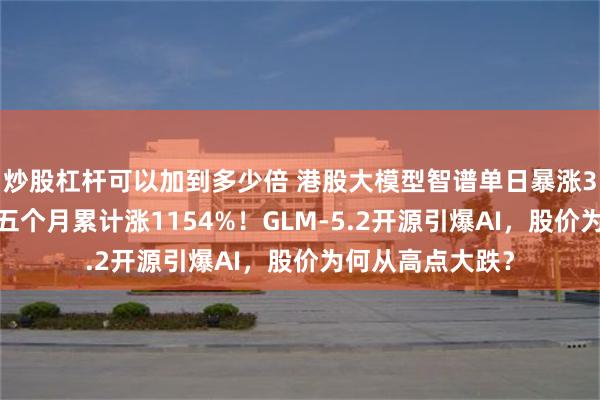 炒股杠杆可以加到多少倍 港股大模型智谱单日暴涨32%，上市以来五个月累计涨1154%！GLM-5.2开源引爆AI，股价为何从高点大跌？