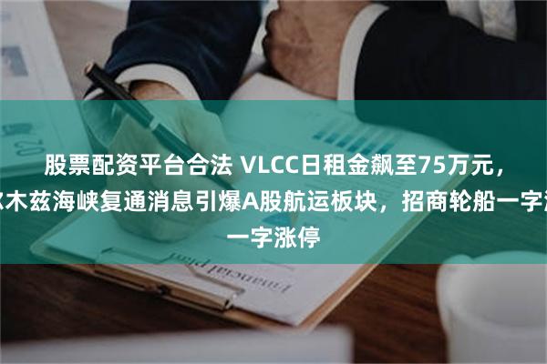 股票配资平台合法 VLCC日租金飙至75万元，霍尔木兹海峡复通消息引爆A股航运板块，招商轮船一字涨停