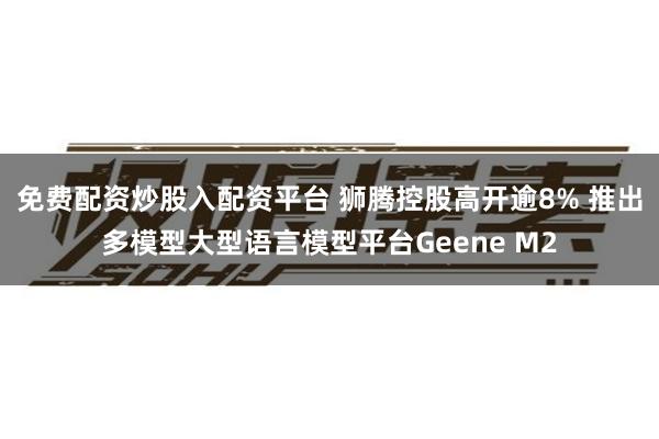 免费配资炒股入配资平台 狮腾控股高开逾8% 推出多模型大型语言模型平台Geene M2