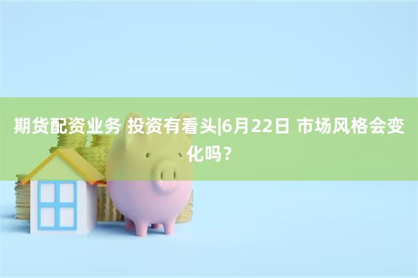 期货配资业务 投资有看头|6月22日 市场风格会变化吗？