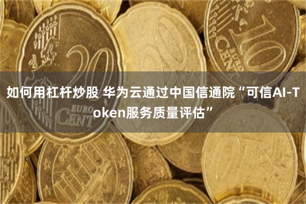 如何用杠杆炒股 华为云通过中国信通院“可信AI-Token服务质量评估”