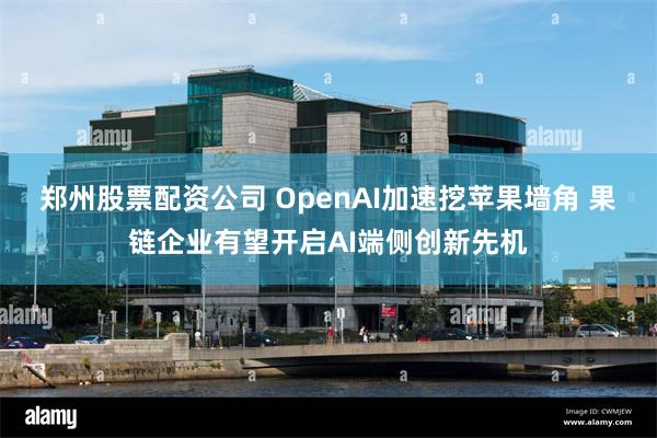 郑州股票配资公司 OpenAI加速挖苹果墙角 果链企业有望开启AI端侧创新先机