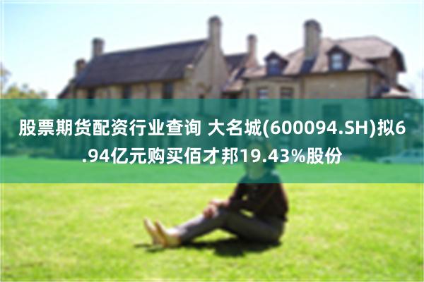 股票期货配资行业查询 大名城(600094.SH)拟6.94亿元购买佰才邦19.43%股份