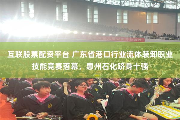 互联股票配资平台 广东省港口行业流体装卸职业技能竞赛落幕，惠州石化跻身十强