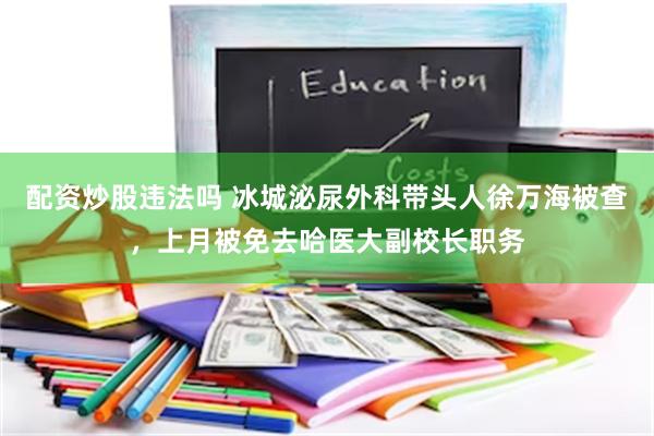 配资炒股违法吗 冰城泌尿外科带头人徐万海被查，上月被免去哈医大副校长职务