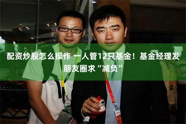 配资炒股怎么操作 一人管12只基金！基金经理发朋友圈求“减负”