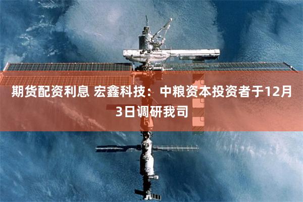 期货配资利息 宏鑫科技：中粮资本投资者于12月3日调研我司