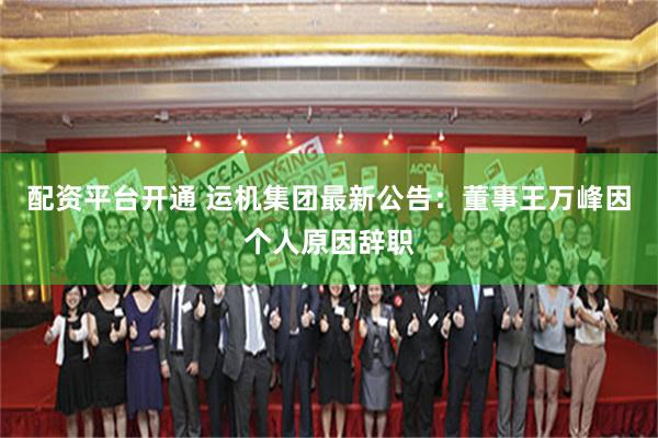 配资平台开通 运机集团最新公告：董事王万峰因个人原因辞职
