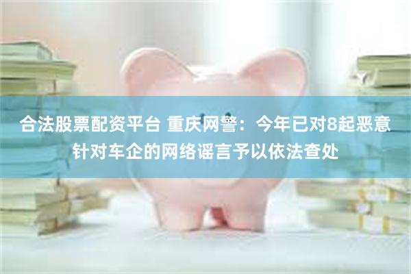 合法股票配资平台 重庆网警：今年已对8起恶意针对车企的网络谣言予以依法查处