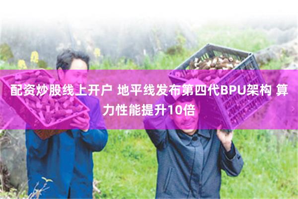配资炒股线上开户 地平线发布第四代BPU架构 算力性能提升10倍