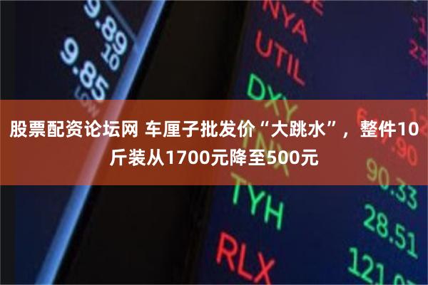 股票配资论坛网 车厘子批发价“大跳水”，整件10斤装从1700元降至500元