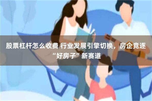 股票杠杆怎么收费 行业发展引擎切换,房企竞逐“好房子”新赛道