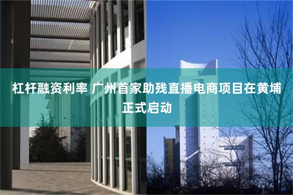杠杆融资利率 广州首家助残直播电商项目在黄埔正式启动