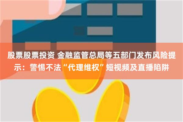 股票股票投资 金融监管总局等五部门发布风险提示：警惕不法“代理维权”短视频及直播陷阱