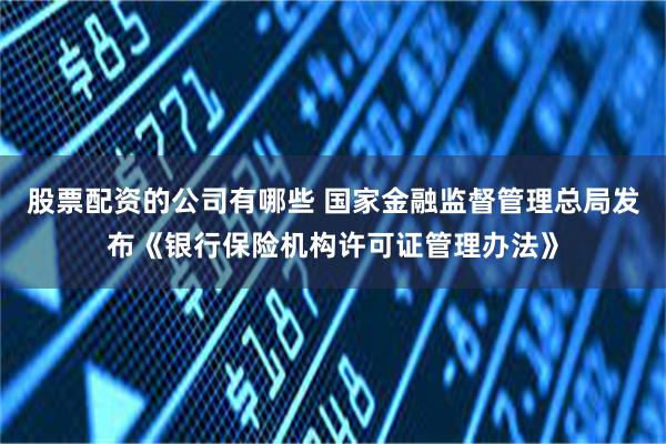 股票配资的公司有哪些 国家金融监督管理总局发布《银行保险机构许可证管理办法》