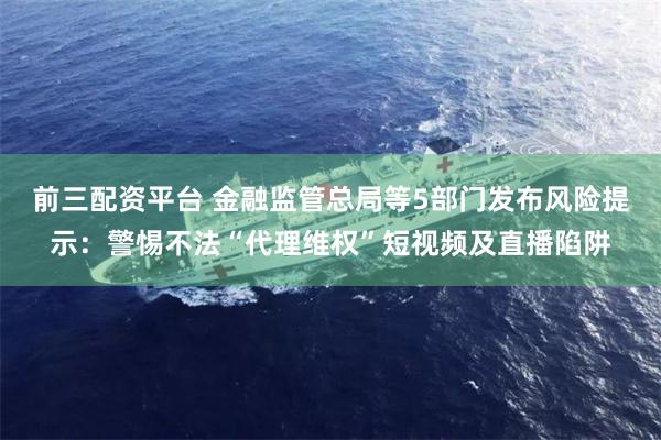 前三配资平台 金融监管总局等5部门发布风险提示:警惕不法“代理维权”短视频及直播陷阱