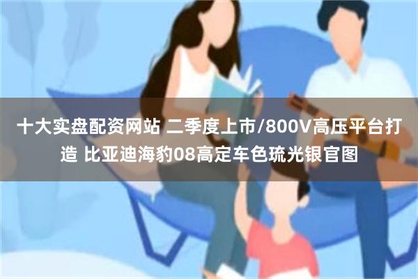 十大实盘配资网站 二季度上市/800V高压平台打造 比亚迪海豹08高定车色琉光银官图