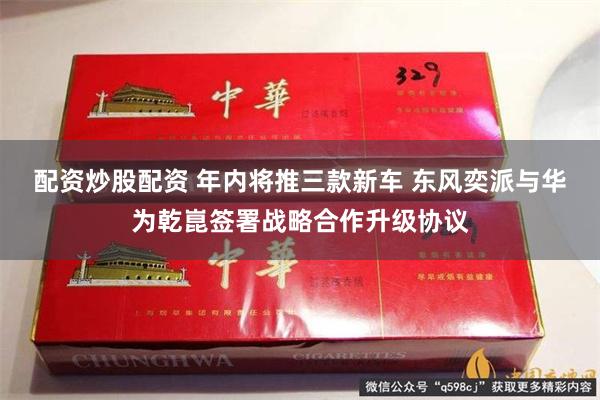 配资炒股配资 年内将推三款新车 东风奕派与华为乾崑签署战略合作升级协议
