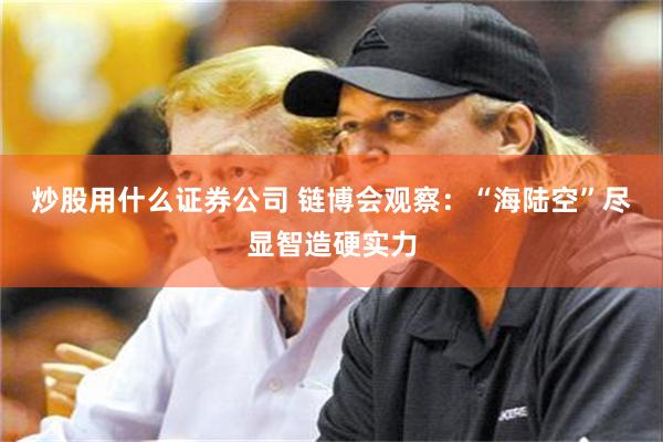 炒股用什么证券公司 链博会观察：“海陆空”尽显智造硬实力